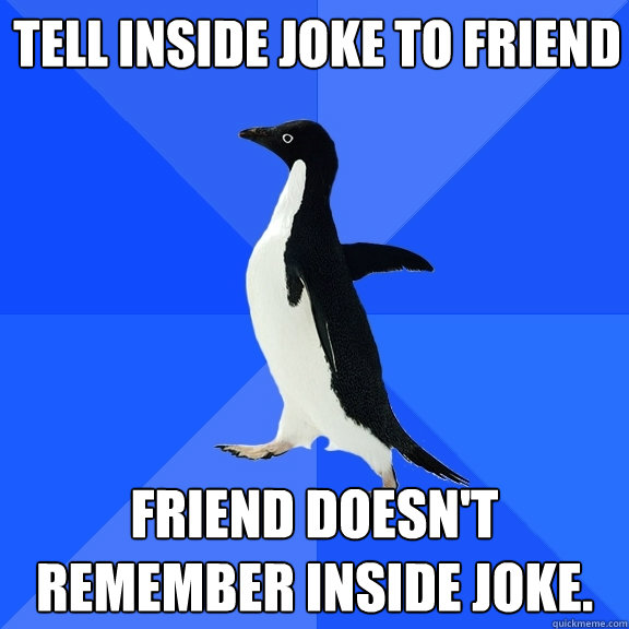 Tell inside joke to friend Friend doesn't remember inside joke.  Socially Awkward Penguin