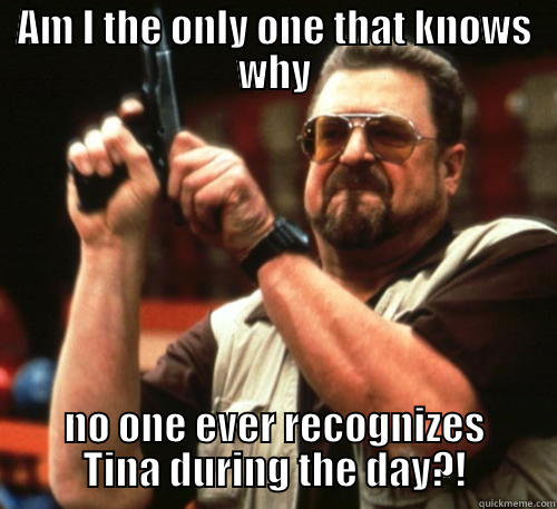 AM I THE ONLY ONE THAT KNOWS WHY NO ONE EVER RECOGNIZES TINA DURING THE DAY?! Am I The Only One Around Here