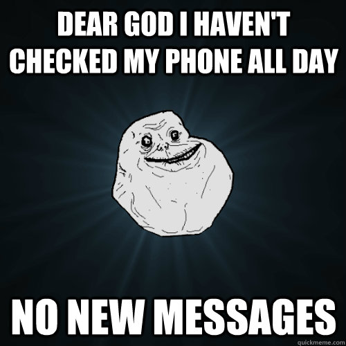 Dear god i haven't checked my phone all day no new messages  Forever Alone