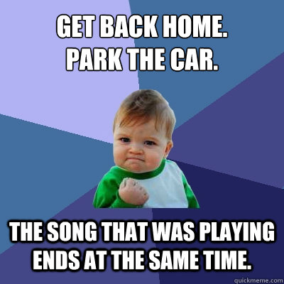 Get back home.
park the car. The song that was playing ends at the same time.  Success Kid