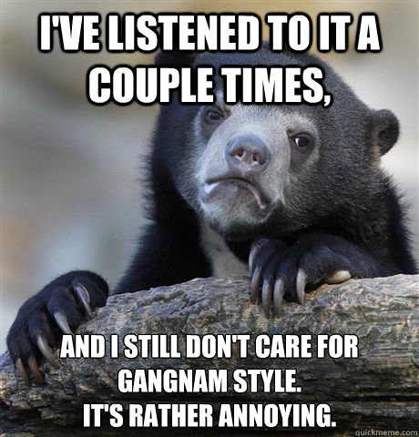 I've listened to it a couple times,  And I still don't care for 
Gangnam style. 
It's rather annoying.   Confession Bear