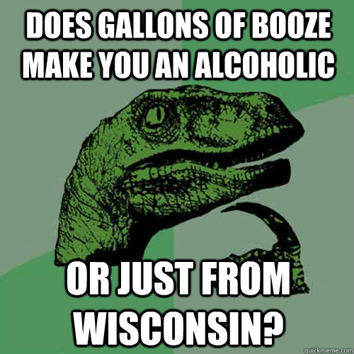 Does gallons of booze make you an alcoholic Or just from Wisconsin?  Philosoraptor