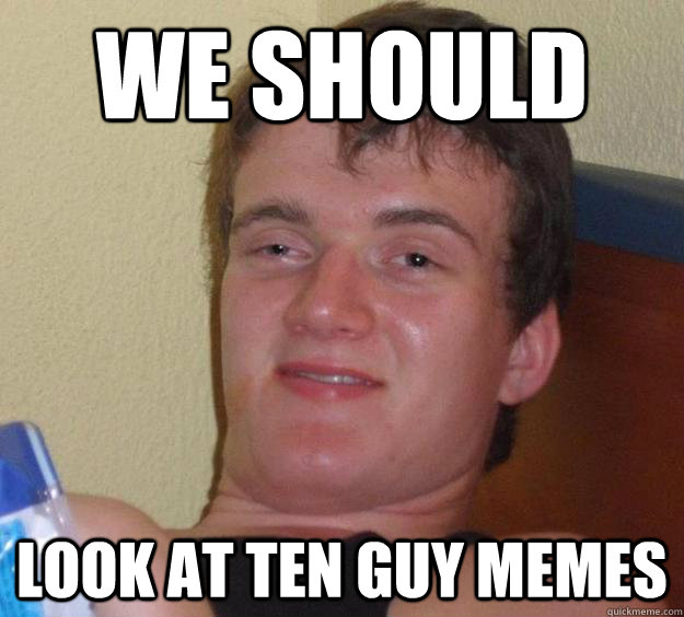 we should look at ten guy memes  10 Guy