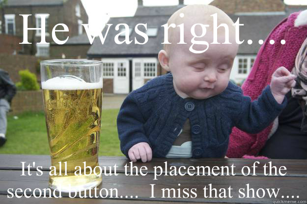 He was right.... It's all about the placement of the second button....  I miss that show....     drunk baby