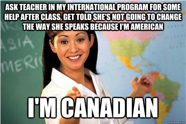 Ask teacher in my international program for some help after class, get told she's not going to change the way she speaks because I'm American I'm Canadian  Scumbag Teacher