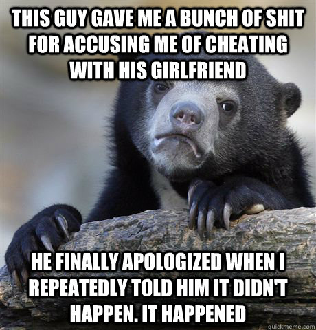 This guy gave me a bunch of shit for accusing me of cheating with his girlfriend He finally apologized when I repeatedly told him it didn't happen. It happened - This guy gave me a bunch of shit for accusing me of cheating with his girlfriend He finally apologized when I repeatedly told him it didn't happen. It happened  Confession Bear