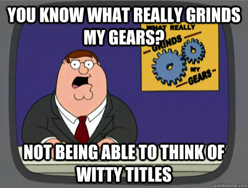 you know what really grinds my gears? not being able to think of witty titles   You know what really grinds my gears