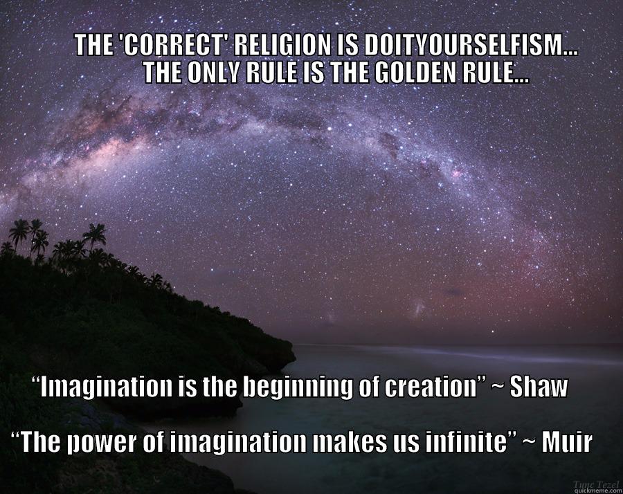                                                                                                                                               THE 'CORRECT' RELIGION IS DOITYOURSELFISM...                    THE ONLY RULE IS THE GOLDEN RULE... “IMAGINATION IS THE BEGINNING OF CREATION” ~ SHAW                                                                                                                                      “THE POWER OF IMAGINATION MAKES US INFINITE” ~ MUIR                      Misc