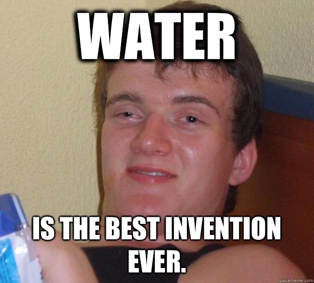 Water is the best invention ever.  10 Guy