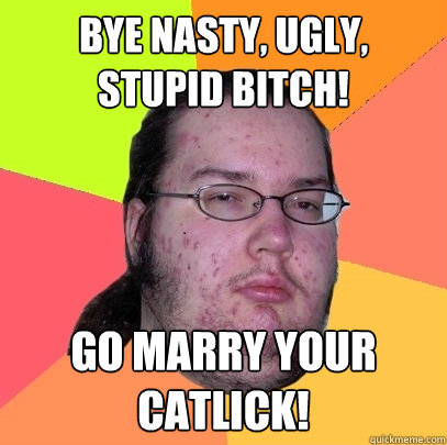 Bye nasty, ugly, stupid bitch! Go marry your catlick!  Butthurt Dweller