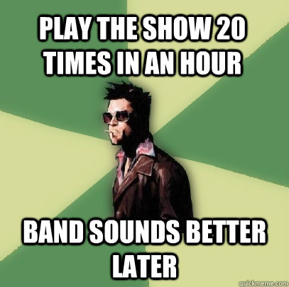 Play the show 20 times in an hour Band sounds better later  Helpful Tyler Durden