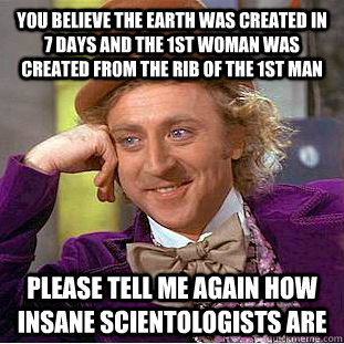 You believe the Earth was created in 7 days and the 1st woman was created from the rib of the 1st man please tell me again how insane scientologists are  Condescending Wonka