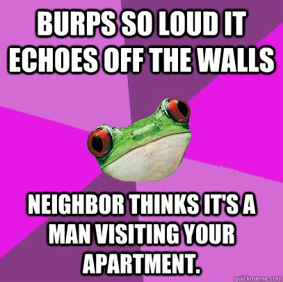 Burps so loud it echoes off the walls Neighbor thinks it's a man visiting your apartment.  Foul Bachelorette Frog