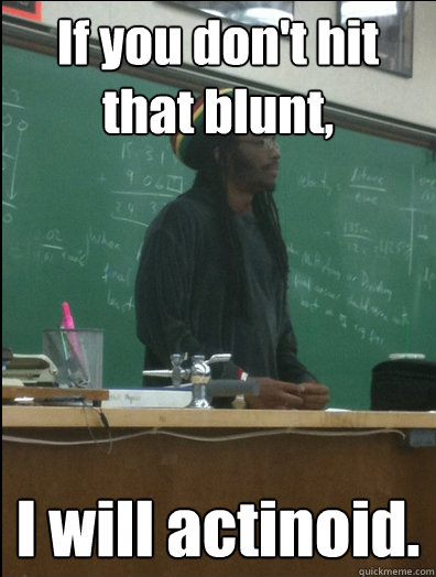 If you don't hit that blunt, I will actinoid.  Rasta Science Teacher