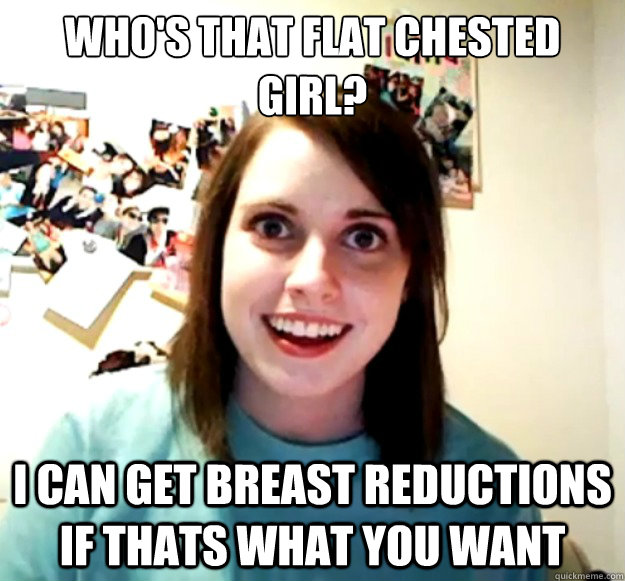 who's that flat chested girl? i can get breast reductions if thats what you want - who's that flat chested girl? i can get breast reductions if thats what you want  Overly Attached Girlfriend