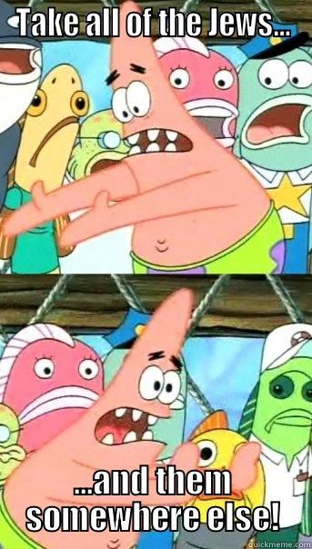 Take all the jews and put them somewhere else! - TAKE ALL OF THE JEWS... ...AND THEM SOMEWHERE ELSE! Push it somewhere else Patrick