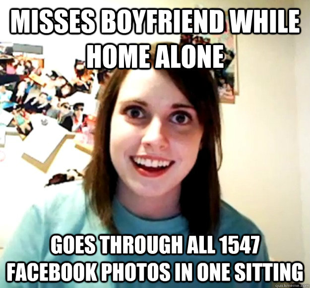 Misses boyfriend while home alone goes through all 1547 facebook photos in one sitting - Misses boyfriend while home alone goes through all 1547 facebook photos in one sitting  Overly Attached Girlfriend