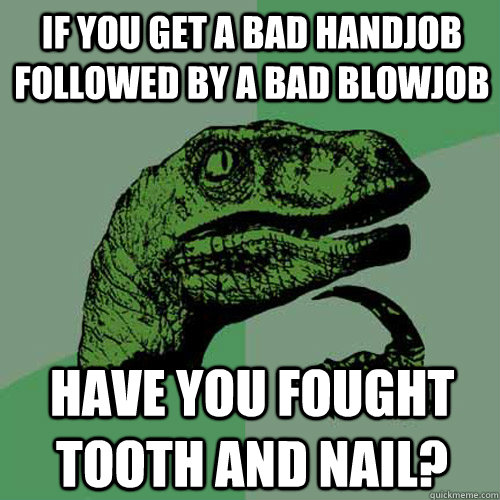 If you get a bad handjob followed by a bad blowjob have you fought tooth and nail? - If you get a bad handjob followed by a bad blowjob have you fought tooth and nail?  Philosoraptor