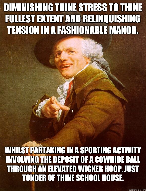 Diminishing thine stress to thine fullest extent and relinquishing tension in a fashionable manor. Whilst partaking in a sporting activity involving the deposit of a cowhide ball through an elevated wicker hoop, just yonder of thine school house.  Joseph Ducreux