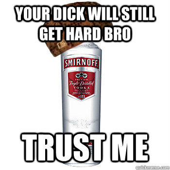 your dick will still get hard bro trust me  Scumbag Alcohol