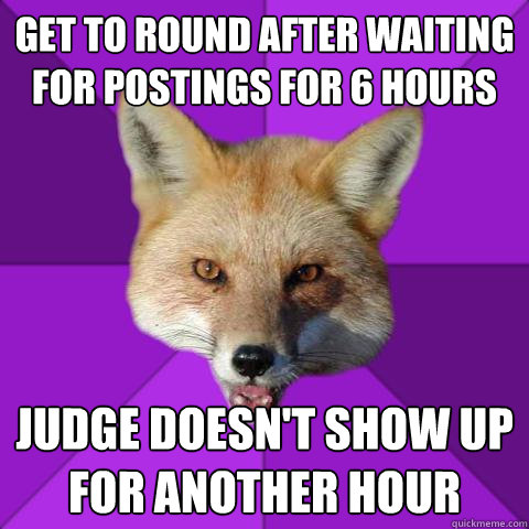 Get to round after waiting for postings for 6 hours Judge doesn't show up for another hour  Forensics Fox