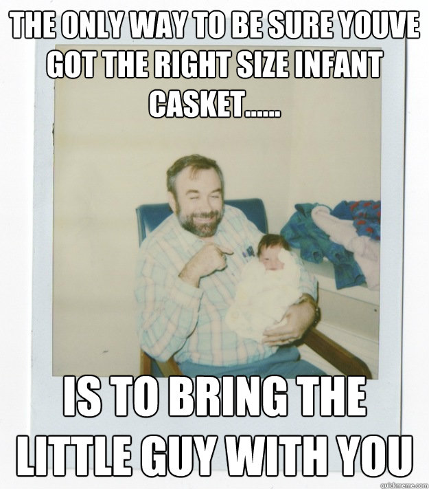 the only way to be sure youve got the right size infant casket...... is to bring the little guy with you  Stoner dad