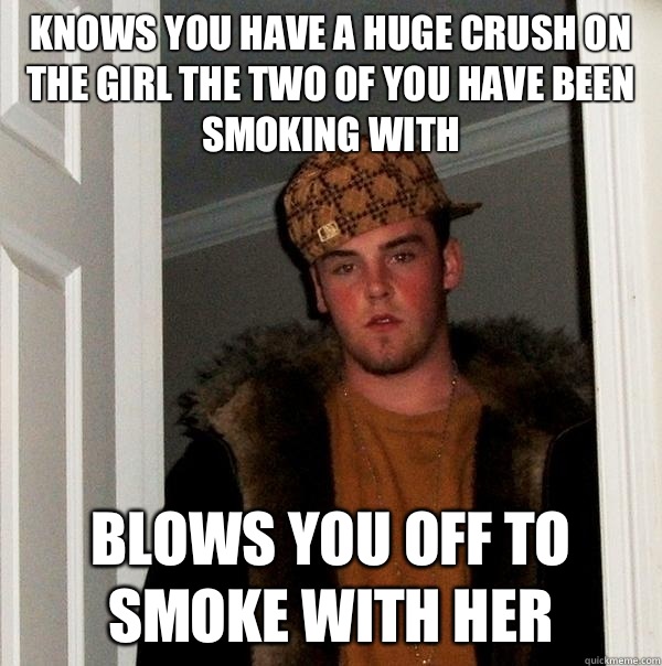 Knows you have a huge crush on the girl the two of you have been smoking with Blows you off to smoke with her  Scumbag Steve