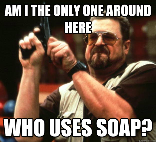 am I the only one around here Who uses soap?  Angry Walter