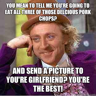 You mean to tell me you're going to eat all three of those delcious pork chops? And send a picture to you're girlfriend? You're the best!   Condescending Wonka