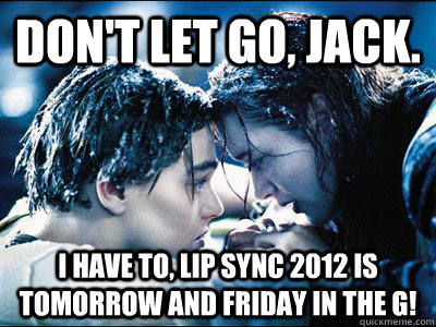 Don't let go, jack. I have to, LIP SYNC 2012 is tomorrow and friday in the G!  Titanic