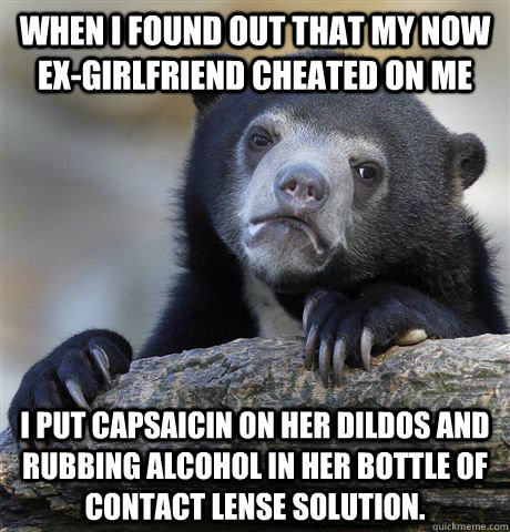 When I found out that my now ex-girlfriend cheated on me I put capsaicin on her dildos and rubbing alcohol in her bottle of contact lense solution.   Confession Bear