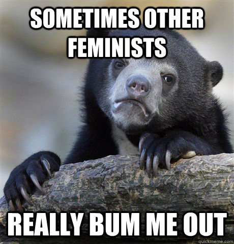 Sometimes other feminists really bum me out  Confession Bear