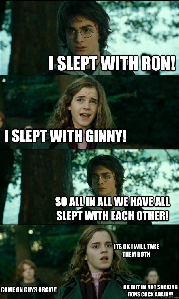 I slept with Ron! I slept with Ginny! So all in all we have all slept with each other! Come on guys ORGY!!! oK BUT IM NOT SUCKING RONS COCK AGAIN!!! ITS OK I WILL TAKE THEM BOTH   Horny Harry