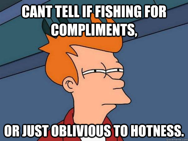 Cant tell if fishing for compliments, Or just oblivious to hotness.  Futurama Fry