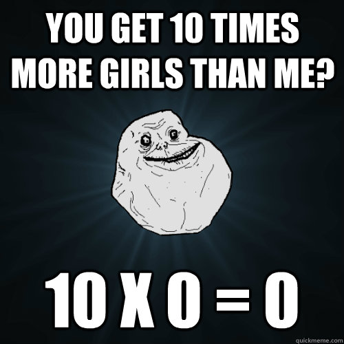 You get 10 times more girls than me? 10 X 0 = 0  Forever Alone