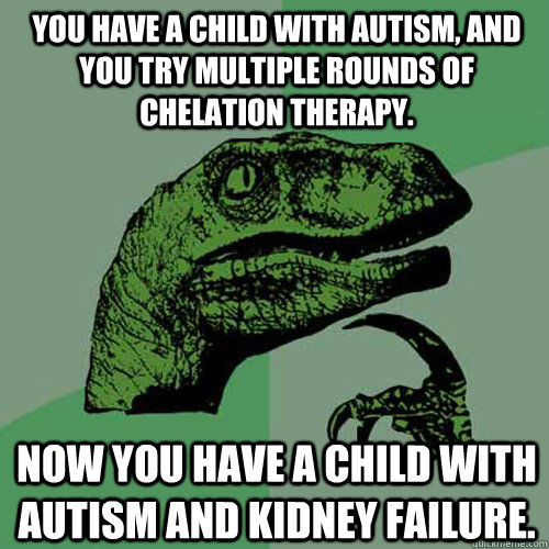 You have a child with autism, and you try multiple rounds of chelation therapy. Now you have a child with autism and kidney failure. - You have a child with autism, and you try multiple rounds of chelation therapy. Now you have a child with autism and kidney failure.  Philosoraptor