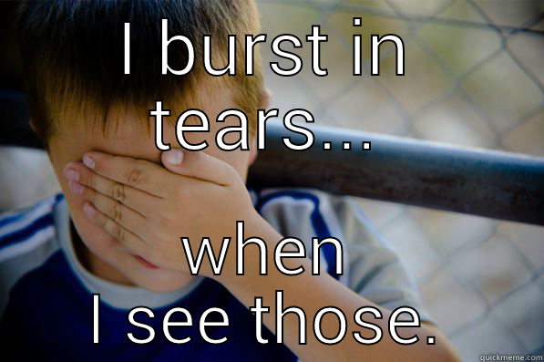 I BURST IN TEARS... WHEN I SEE THOSE. Confession kid