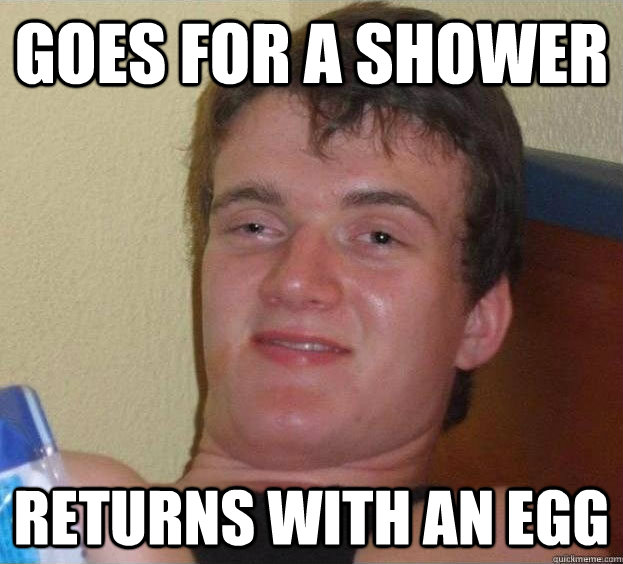 goes for a shower returns with an egg  The High Guy