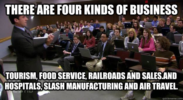 There are four kinds of business tourism, food service, railroads and sales.And hospitals, slash manufacturing and air travel. - There are four kinds of business tourism, food service, railroads and sales.And hospitals, slash manufacturing and air travel.  Paradoxical Michael Scott