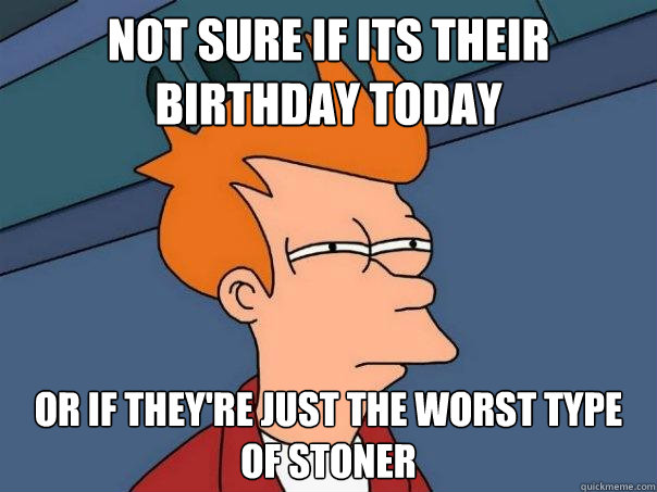 Not sure if its their birthday today Or if They're just the worst type of stoner  Futurama Fry