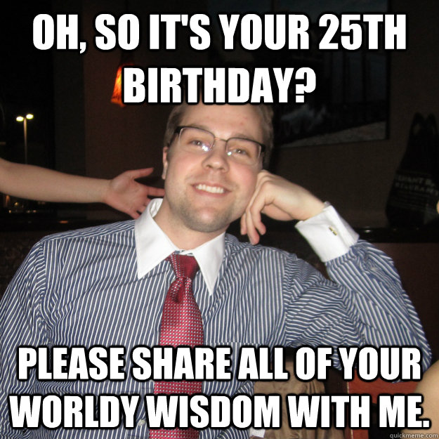 oh, so it's your 25th birthday? please share all of your worldy wisdom with me.  Condescending Collin