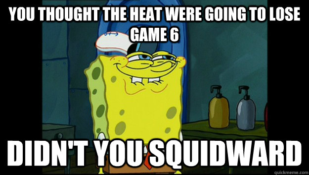 You thought the Heat were going to lose game 6 Didn't you Squidward  Didnt you Squidward