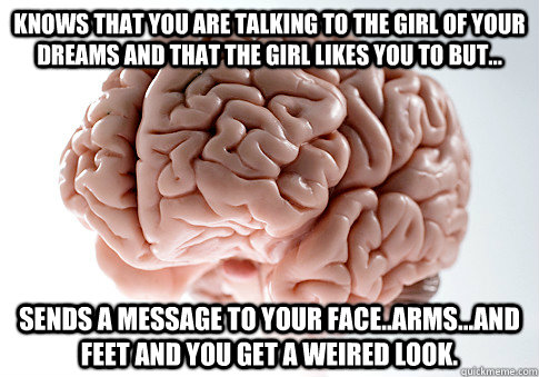 knows that you are talking to the girl of your dreams and that the girl likes you to but... sends a message to your face..arms...and feet and you get a weired look.  Scumbag Brain