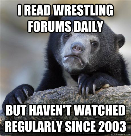 i read wrestling forums daily but haven't watched regularly since 2003  Confession Bear