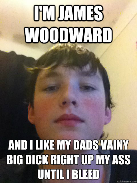 I'M JAMES WOODWARD AND I LIKE MY DADS VAINY BIG DICK RIGHT UP MY ASS UNTIL I BLEED - I'M JAMES WOODWARD AND I LIKE MY DADS VAINY BIG DICK RIGHT UP MY ASS UNTIL I BLEED  James woodward