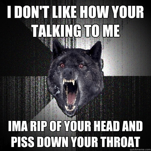 i don't like how your talking to me ima rip of your head and piss down your throat  Insanity Wolf