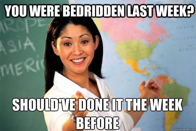 You were bedridden last week? Should've done it the week before  Unhelpful High School Teacher