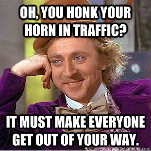 oh, you honk your horn in traffic? It must make everyone get out of your way.  Condescending Wonka