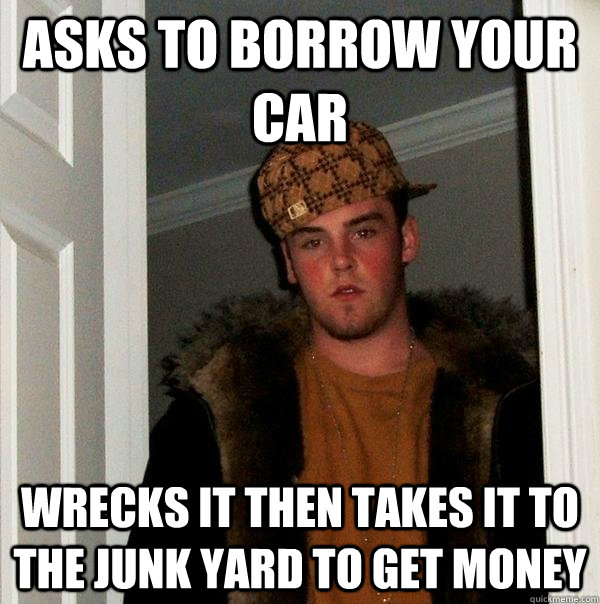 asks to borrow your car wrecks it then takes it to the junk yard to get money - asks to borrow your car wrecks it then takes it to the junk yard to get money  Scumbag Steve