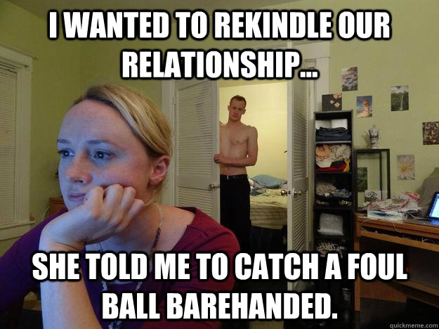 I wanted to rekindle our relationship... She told me to catch a foul ball barehanded. - I wanted to rekindle our relationship... She told me to catch a foul ball barehanded.  Redditors Husband